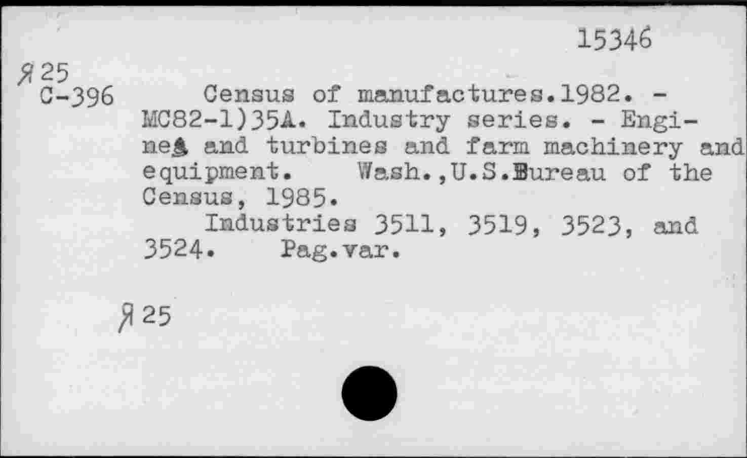 ﻿15346
#25
C-396 Census of manufactures.1982. -MC82-1)35A. Industry series. - Engi-ne> and turbines and farm machinery and equipment. Wash.,U.S.Bureau of the Census, 1985.
Industries 3511, 3519, 3523, and 3524. Pag.var.
^25